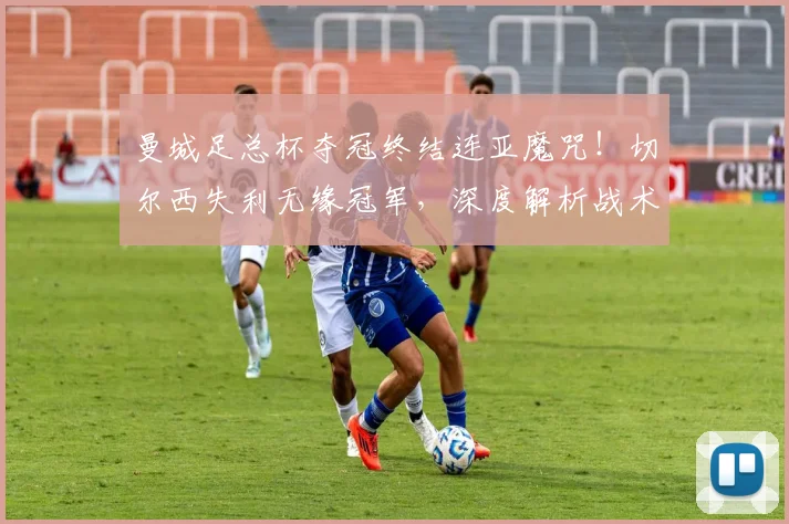 曼城足总杯夺冠终结连亚魔咒！切尔西失利无缘冠军，深度解析战术与比赛回顾