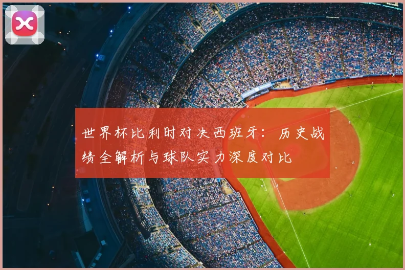 世界杯比利时对决西班牙：历史战绩全解析与球队实力深度对比