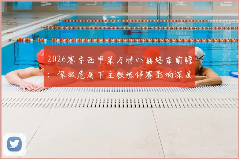 2026赛季西甲莱万特vs赫塔菲前瞻：保级危局下主教练停赛影响深度解读与客队火热状态全解析，附两队历史交锋详情