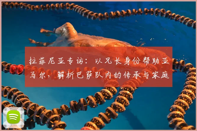 拉菲尼亚专访：以兄长身份帮助亚马尔，解析巴萨队内的传承与家庭文化