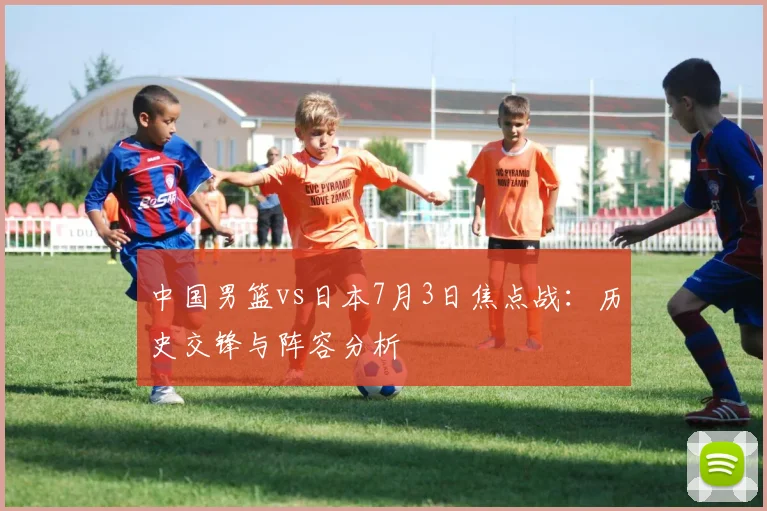 中国男篮vs日本7月3日焦点战：历史交锋与阵容分析