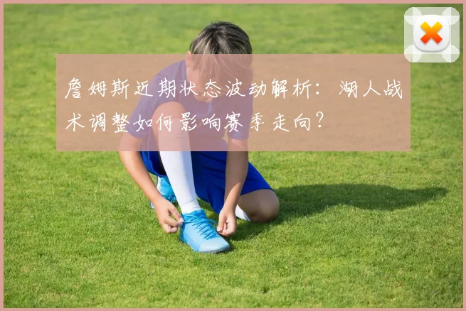 詹姆斯近期状态波动解析：湖人战术调整如何影响赛季走向？