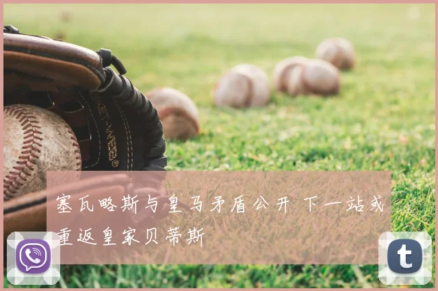 塞瓦略斯与皇马矛盾公开 下一站或重返皇家贝蒂斯