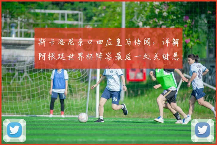 斯卡洛尼亲口回应皇马传闻，详解阿根廷世界杯阵容最后一处关键悬念