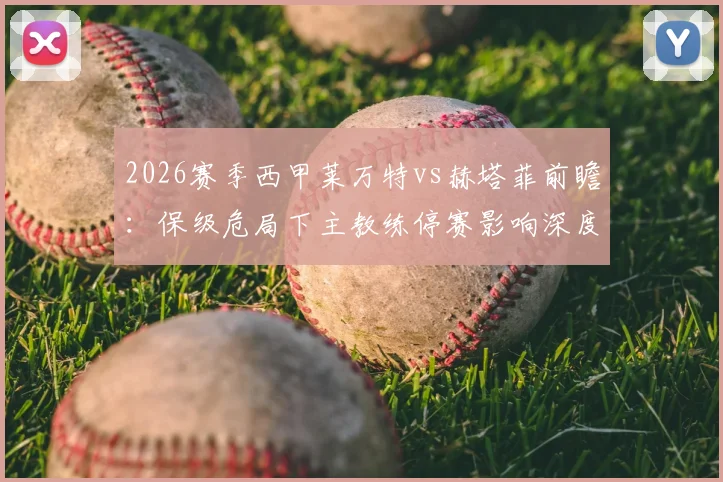 2026赛季西甲莱万特vs赫塔菲前瞻：保级危局下主教练停赛影响深度解读与客队火热状态全解析，附两队历史交锋详情
