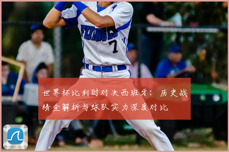 世界杯比利时对决西班牙：历史战绩全解析与球队实力深度对比