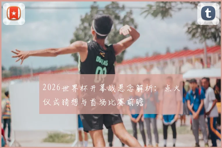 2026世界杯开幕战悬念解析：点火仪式猜想与首场比赛前瞻