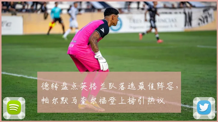 德转盘点英格兰队落选最佳阵容，帕尔默马奎尔福登上榜引热议