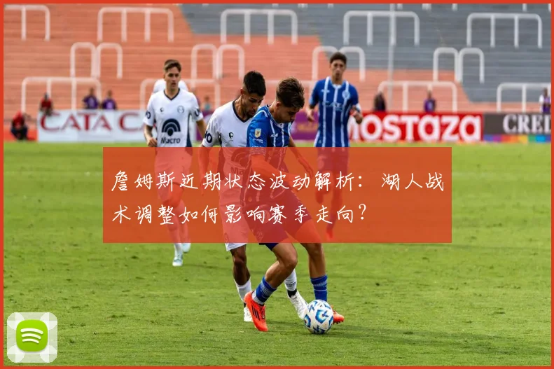 詹姆斯近期状态波动解析：湖人战术调整如何影响赛季走向？